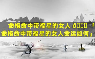 命格命中带福星的女人 🐝 「命格命中带福星的女人命运如何」